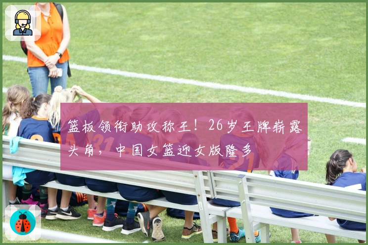 篮板领衔助攻称王！26岁王牌崭露头角，中国女篮迎女版隆多