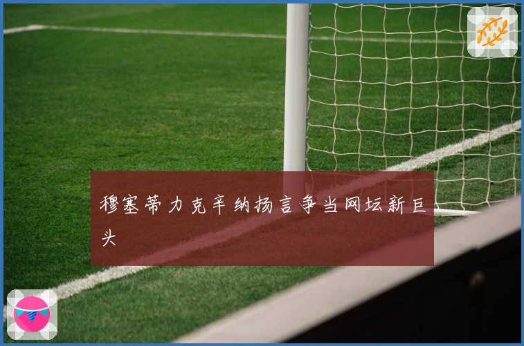 穆塞蒂力克辛纳扬言争当网坛新巨头