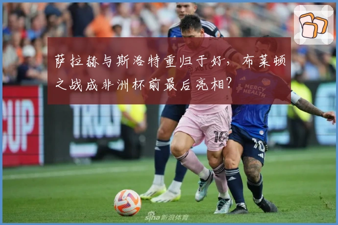 萨拉赫与斯洛特重归于好，布莱顿之战成非洲杯前最后亮相？