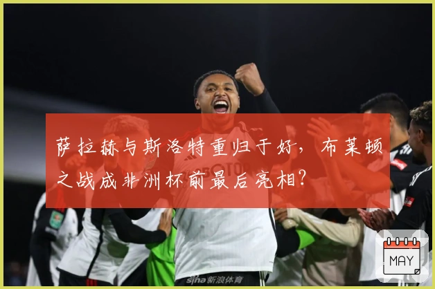 萨拉赫与斯洛特重归于好，布莱顿之战成非洲杯前最后亮相？
