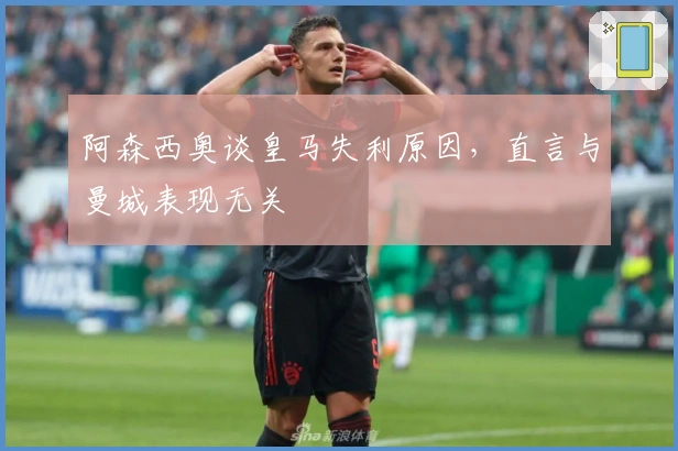 阿森西奥谈皇马失利原因，直言与曼城表现无关