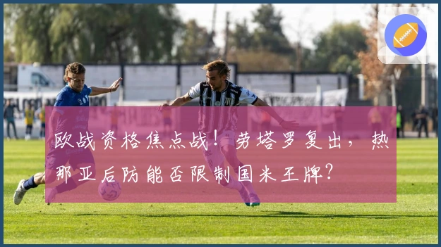 欧战资格焦点战！劳塔罗复出，热那亚后防能否限制国米王牌？