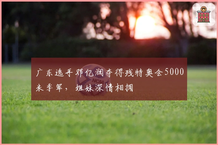 广东选手邓亿润夺得残特奥会5000米季军，姐妹深情相拥