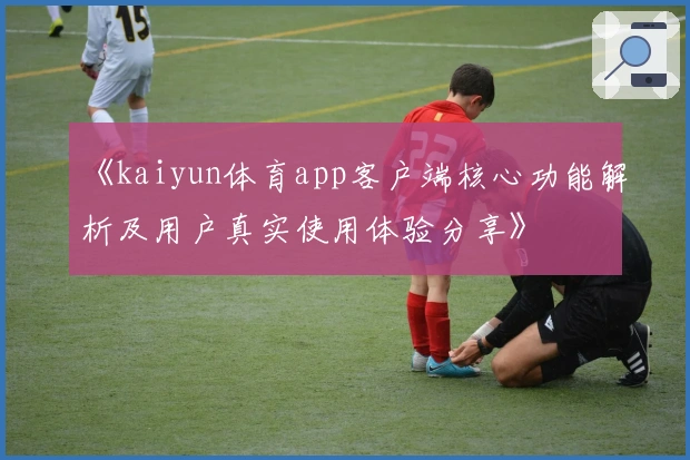 《kaiyun体育app客户端核心功能解析及用户真实使用体验分享》