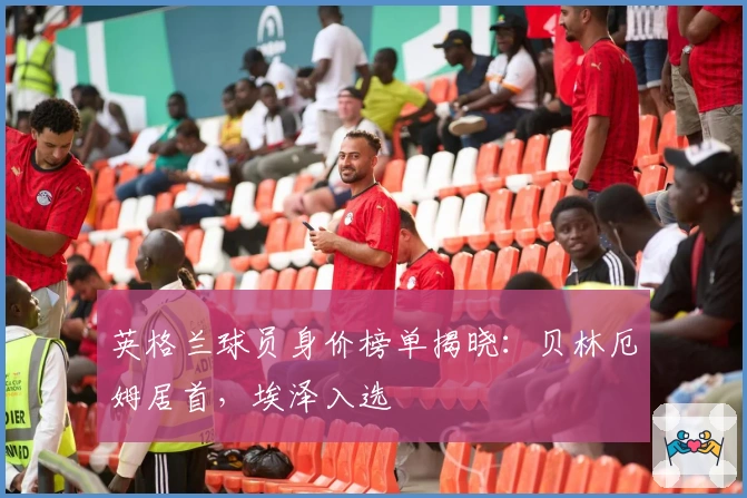 英格兰球员身价榜单揭晓：贝林厄姆居首，埃泽入选