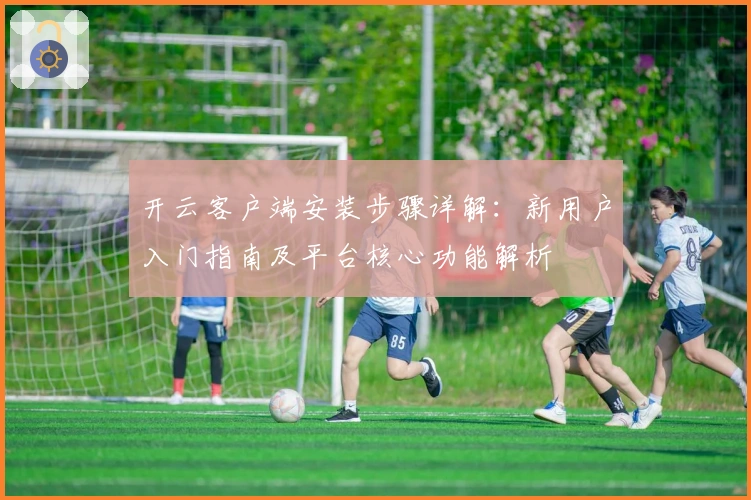 开云客户端安装步骤详解：新用户入门指南及平台核心功能解析